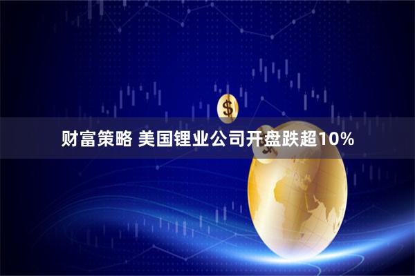 财富策略 美国锂业公司开盘跌超10%