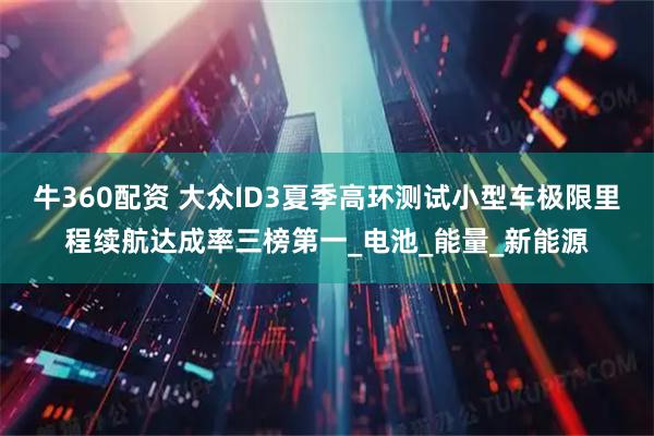牛360配资 大众ID3夏季高环测试小型车极限里程续航达成率三榜第一_电池_能量_新能源