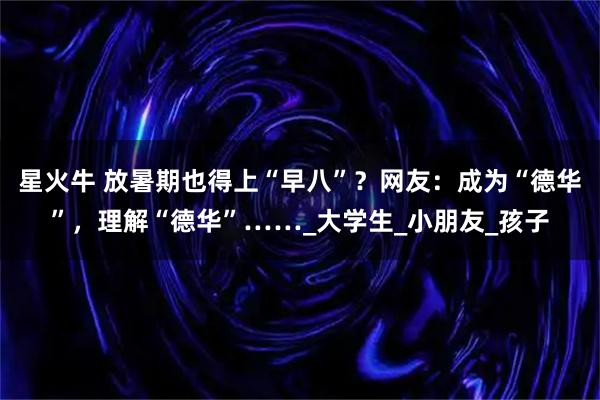 星火牛 放暑期也得上“早八”？网友：成为“德华”，理解“德华”……_大学生_小朋友_孩子