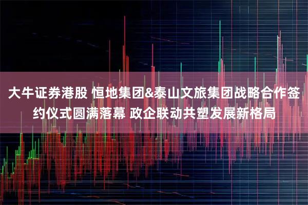大牛证券港股 恒地集团&泰山文旅集团战略合作签约仪式圆满落幕 政企联动共塑发展新格局