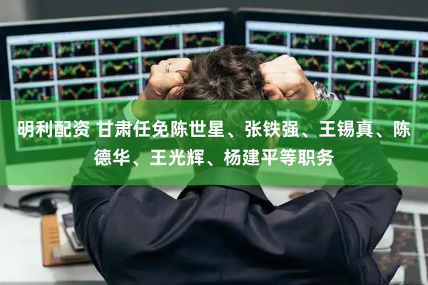 明利配资 甘肃任免陈世星、张铁强、王锡真、陈德华、王光辉、杨建平等职务