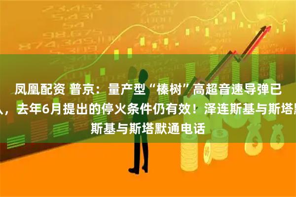凤凰配资 普京：量产型“榛树”高超音速导弹已交付部队，去年6月提出的停火条件仍有效！泽连斯基与斯塔默通电话