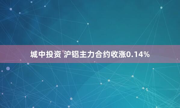 城中投资 沪铝主力合约收涨0.14%