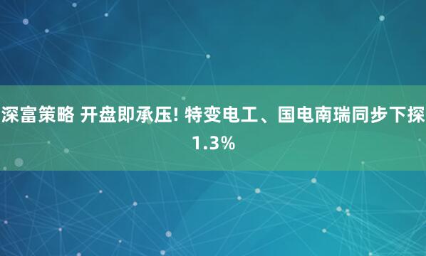 深富策略 开盘即承压! 特变电工、国电南瑞同步下探1.3%