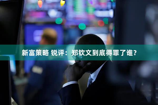 新富策略 锐评：郑钦文到底得罪了谁？