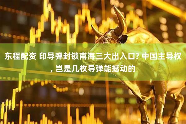 东程配资 印导弹封锁南海三大出入口? 中国主导权, 岂是几枚导弹能撼动的