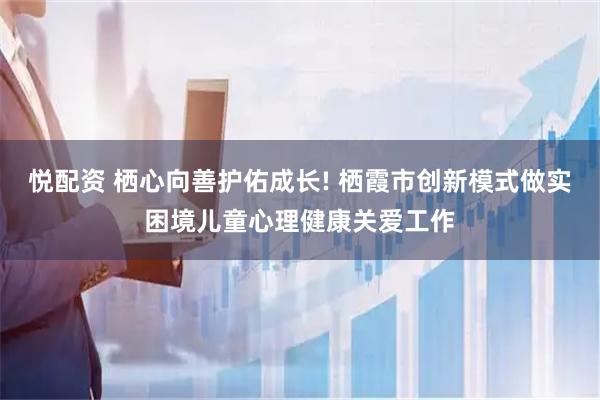 悦配资 栖心向善护佑成长! 栖霞市创新模式做实困境儿童心理健康关爱工作