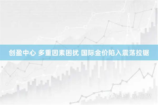 创盈中心 多重因素困扰 国际金价陷入震荡拉锯