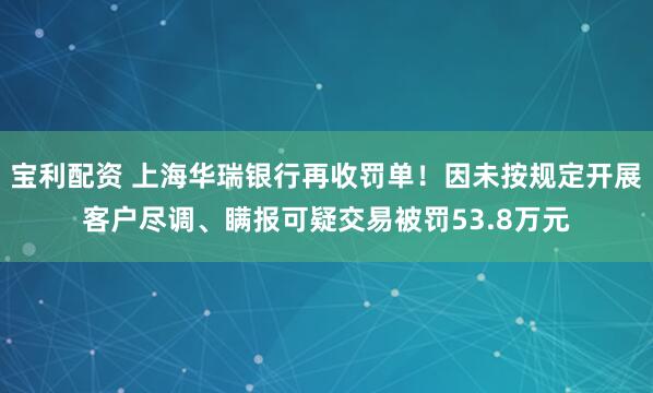 宝利配资 上海华瑞银行再收罚单！因未按规定开展客户尽调、瞒报可疑交易被罚53.8万元